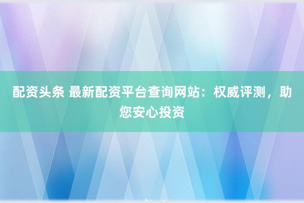 配资头条 最新配资平台查询网站：权威评测，助您安心投资