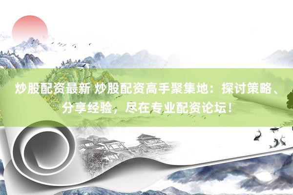 炒股配资最新 炒股配资高手聚集地：探讨策略、分享经验，尽在专业配资论坛！