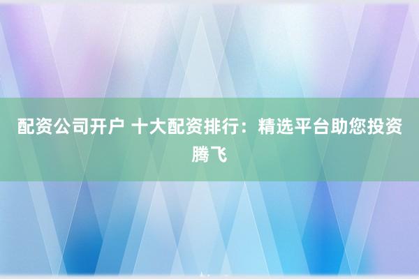 配资公司开户 十大配资排行：精选平台助您投资腾飞
