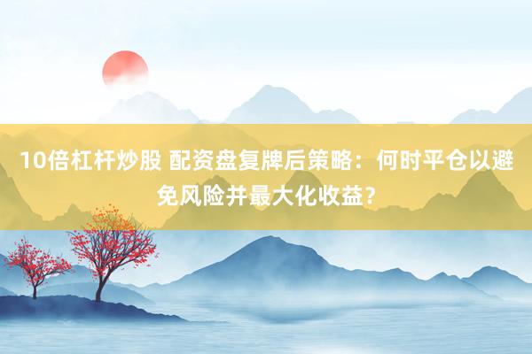 10倍杠杆炒股 配资盘复牌后策略：何时平仓以避免风险并最大化收益？