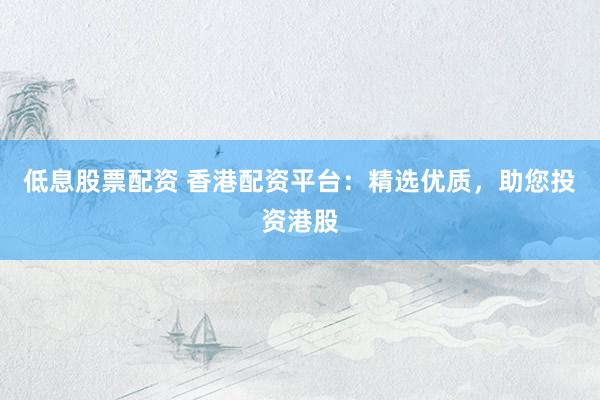 低息股票配资 香港配资平台：精选优质，助您投资港股