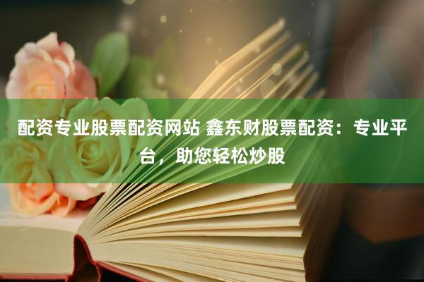 配资专业股票配资网站 鑫东财股票配资：专业平台，助您轻松炒股