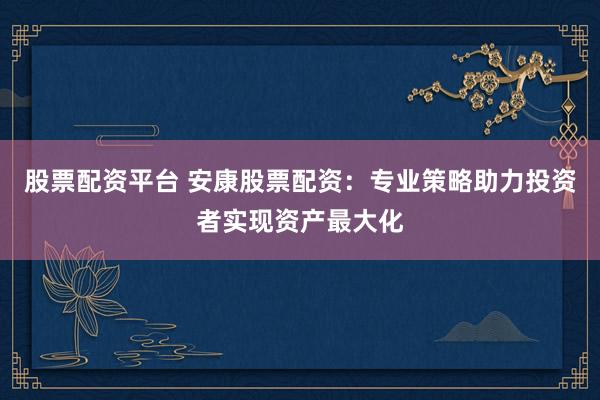 股票配资平台 安康股票配资：专业策略助力投资者实现资产最大化