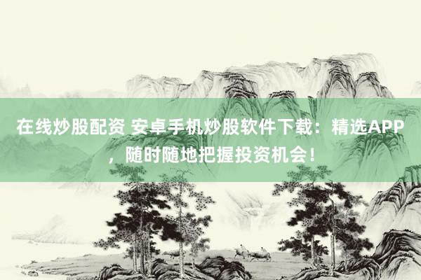 在线炒股配资 安卓手机炒股软件下载：精选APP，随时随地把握投资机会！