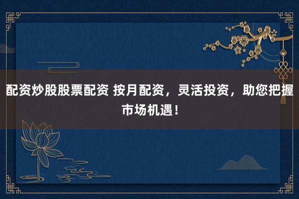 配资炒股股票配资 按月配资，灵活投资，助您把握市场机遇！