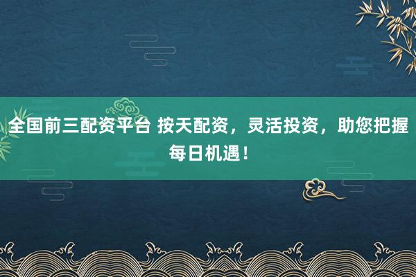 全国前三配资平台 按天配资，灵活投资，助您把握每日机遇！