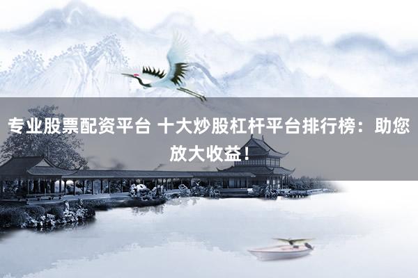 专业股票配资平台 十大炒股杠杆平台排行榜：助您放大收益！