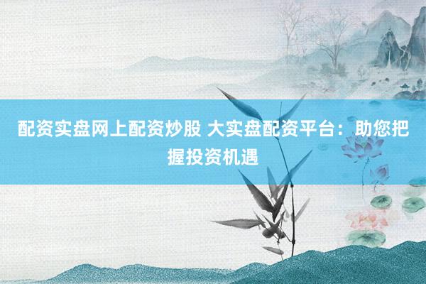 配资实盘网上配资炒股 大实盘配资平台：助您把握投资机遇