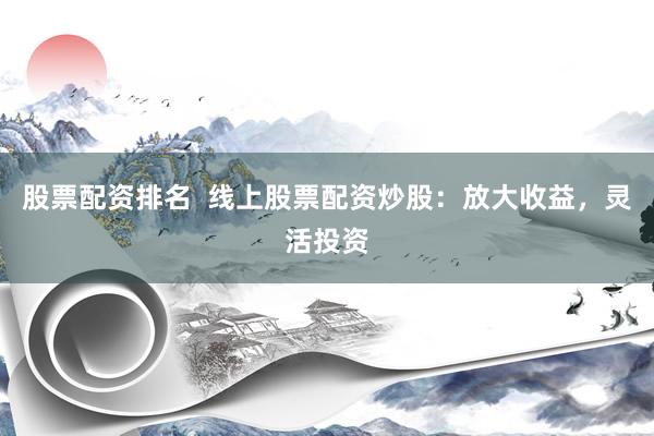 股票配资排名  线上股票配资炒股：放大收益，灵活投资