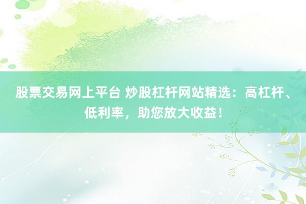 股票交易网上平台 炒股杠杆网站精选:高杠杆、低利率,助您放大收益!