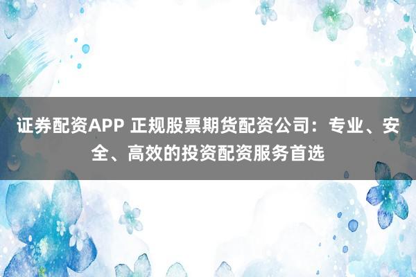 证券配资APP 正规股票期货配资公司:专业、安全、高效的投资配资服务首选