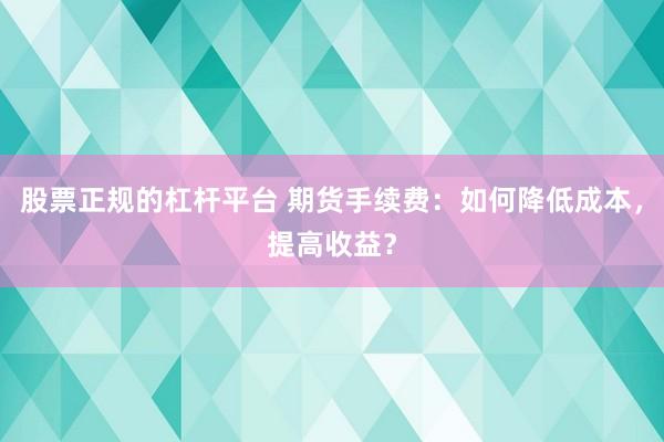 股票正规的杠杆平台 期货手续费：如何降低成本，提高收益？