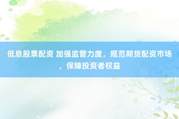 低息股票配资 加强监管力度,规范期货配资市场,保障投资者权益