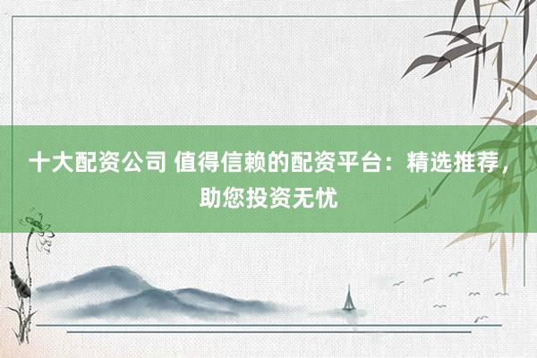十大配资公司 值得信赖的配资平台：精选推荐，助您投资无忧