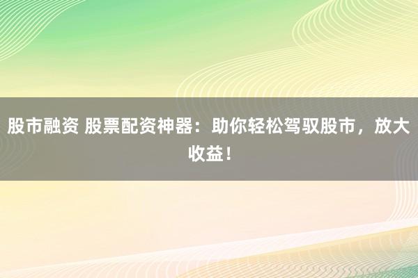 股市融资 股票配资神器：助你轻松驾驭股市，放大收益！