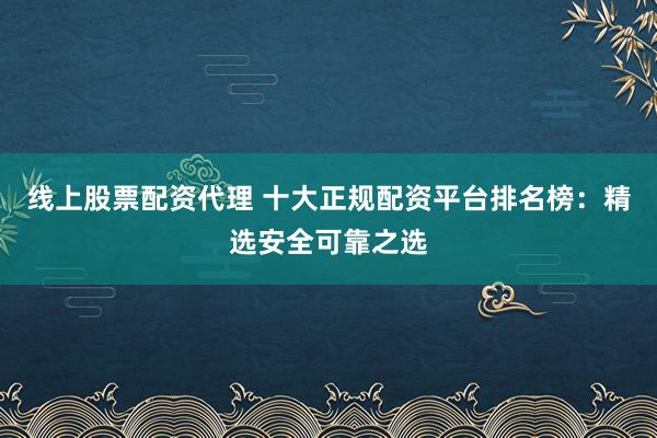 线上股票配资代理 十大正规配资平台排名榜：精选安全可靠之选