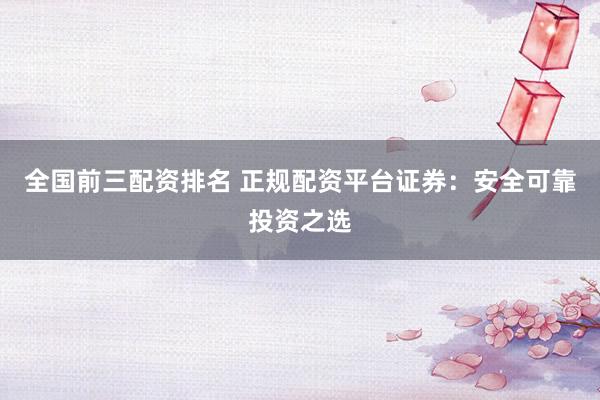 全国前三配资排名 正规配资平台证券:安全可靠投资之选