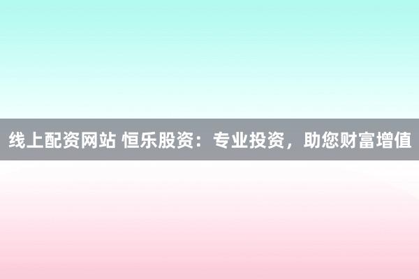 线上配资网站 恒乐股资：专业投资，助您财富增值
