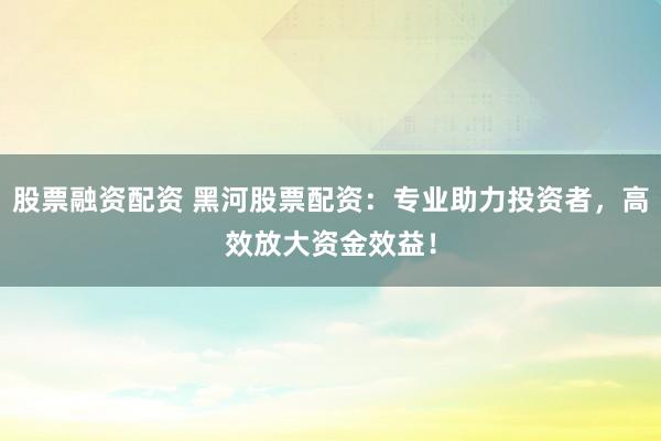 股票融资配资 黑河股票配资：专业助力投资者，高效放大资金效益！