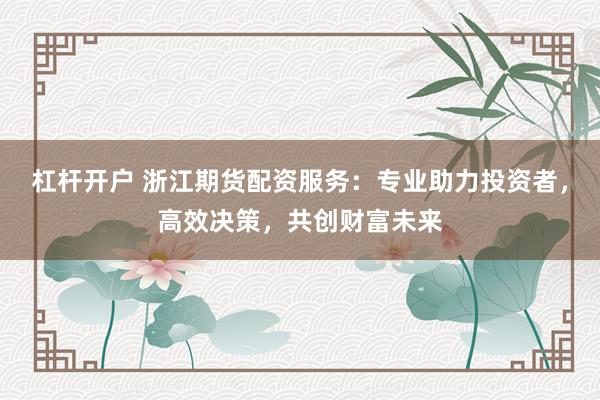 杠杆开户 浙江期货配资服务:专业助力投资者,高效决策,共创财富未来