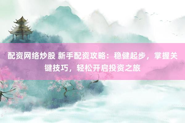 配资网络炒股 新手配资攻略:稳健起步,掌握关键技巧,轻松开启投资之旅