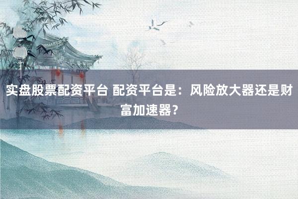 实盘股票配资平台 配资平台是：风险放大器还是财富加速器？