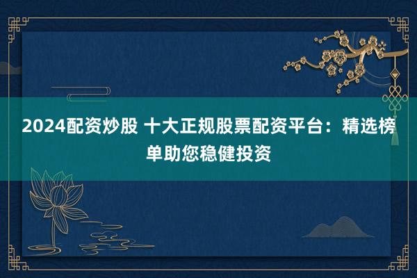 2024配资炒股 十大正规股票配资平台：精选榜单助您稳健投资