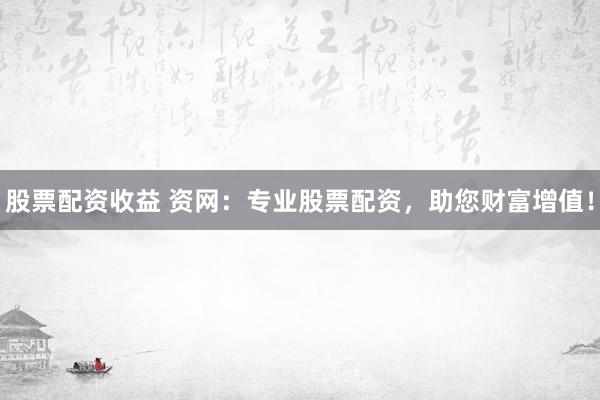 股票配资收益 资网：专业股票配资，助您财富增值！