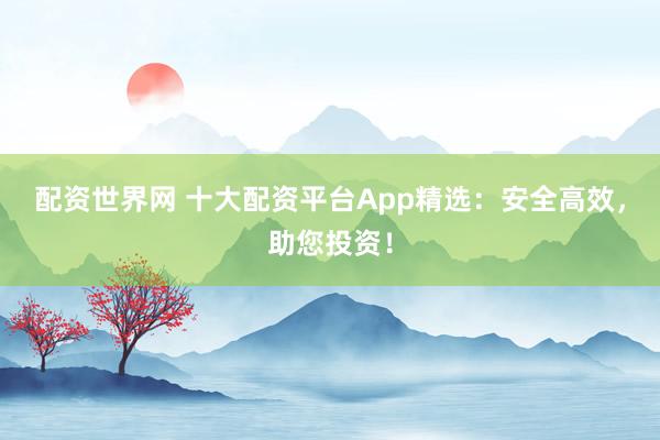 配资世界网 十大配资平台App精选：安全高效，助您投资！