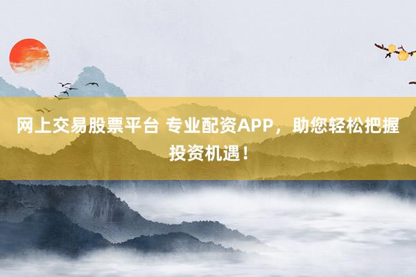 网上交易股票平台 专业配资APP，助您轻松把握投资机遇！
