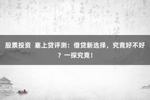 股票投资  塞上贷评测：借贷新选择，究竟好不好？一探究竟！