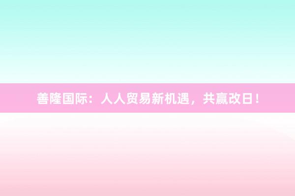 善隆国际：人人贸易新机遇，共赢改日！