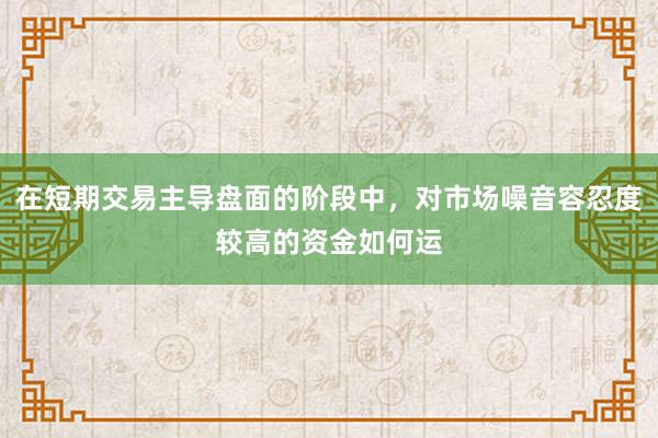 在短期交易主导盘面的阶段中，对市场噪音容忍度较高的资金如何运