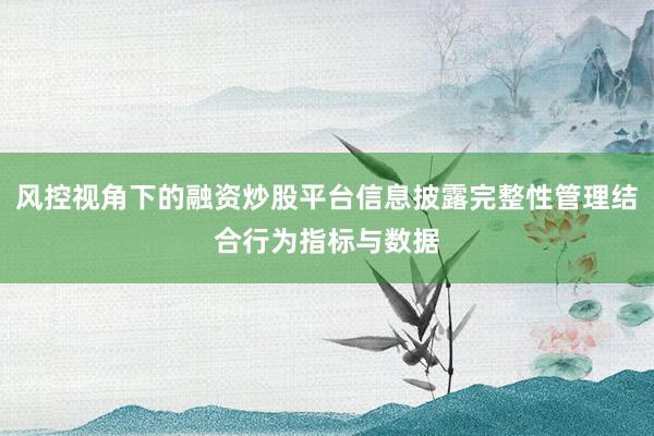 风控视角下的融资炒股平台信息披露完整性管理结合行为指标与数据