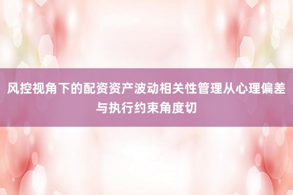 风控视角下的配资资产波动相关性管理从心理偏差与执行约束角度切