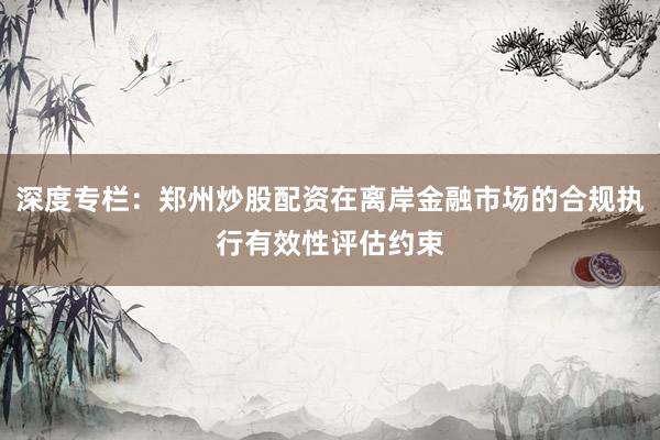 深度专栏：郑州炒股配资在离岸金融市场的合规执行有效性评估约束