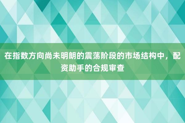 在指数方向尚未明朗的震荡阶段的市场结构中，配资助手的合规审查
