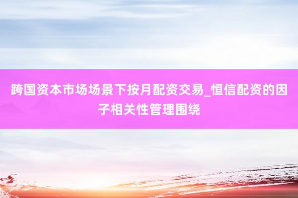 跨国资本市场场景下按月配资交易_恒信配资的因子相关性管理围绕