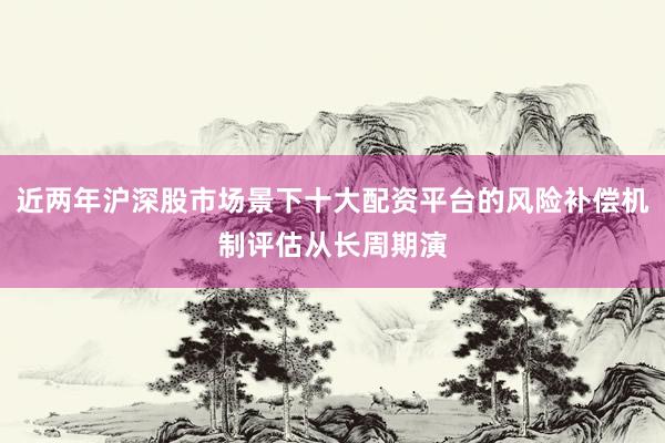 近两年沪深股市场景下十大配资平台的风险补偿机制评估从长周期演