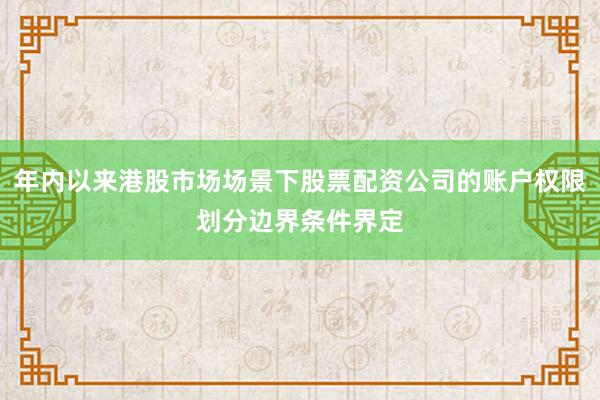 年内以来港股市场场景下股票配资公司的账户权限划分边界条件界定