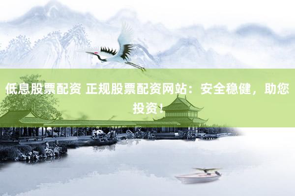 低息股票配资 正规股票配资网站：安全稳健，助您投资！