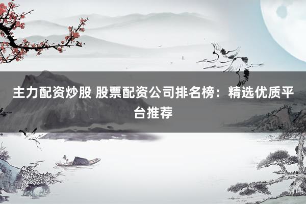 主力配资炒股 股票配资公司排名榜：精选优质平台推荐