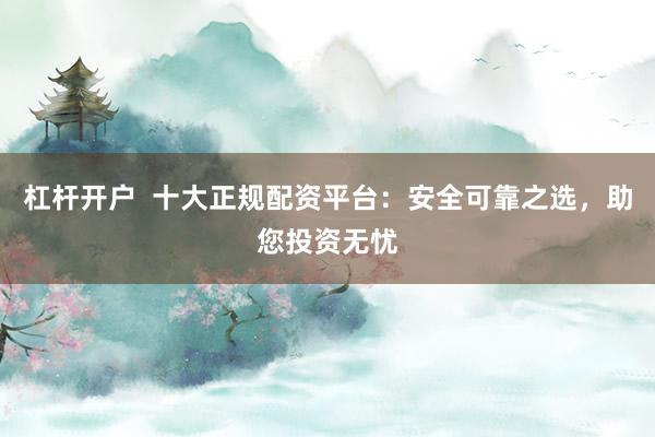杠杆开户  十大正规配资平台：安全可靠之选，助您投资无忧