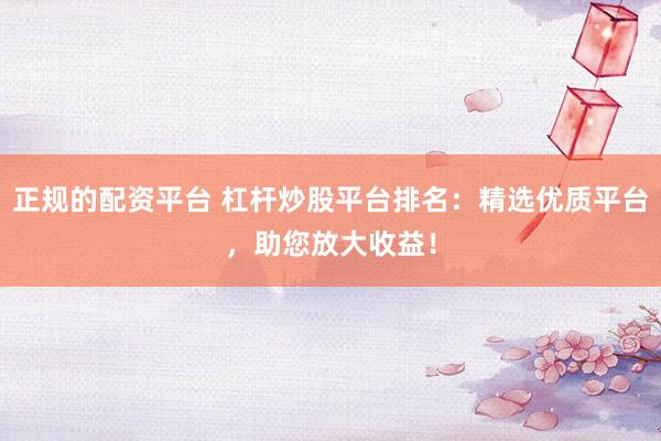正规的配资平台 杠杆炒股平台排名：精选优质平台，助您放大收益！