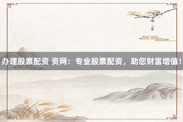 办理股票配资 资网：专业股票配资，助您财富增值！