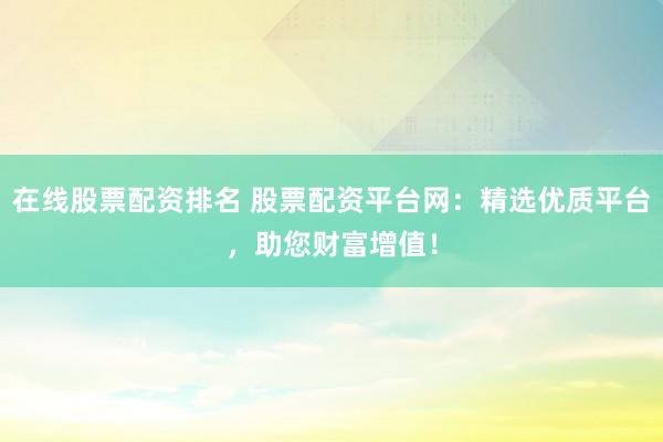 在线股票配资排名 股票配资平台网：精选优质平台，助您财富增值！