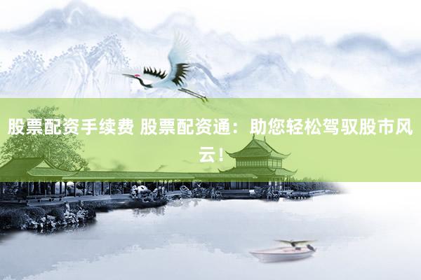 股票配资手续费 股票配资通:助您轻松驾驭股市风云!