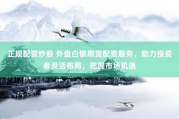正规配资炒股 外盘白银期货配资服务，助力投资者灵活布局，把握市场机遇