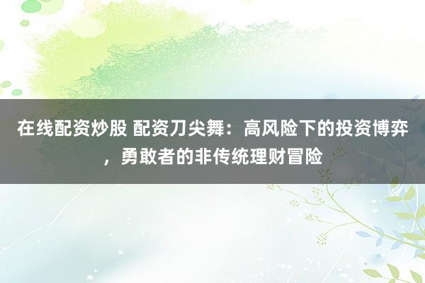 在线配资炒股 配资刀尖舞：高风险下的投资博弈，勇敢者的非传统理财冒险