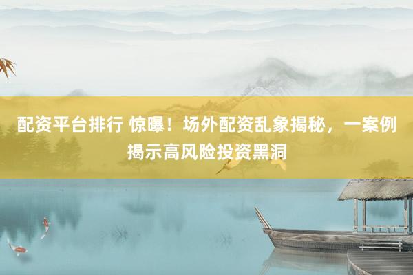 配资平台排行 惊曝！场外配资乱象揭秘，一案例揭示高风险投资黑洞